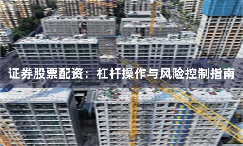 证券股票配资：杠杆操作与风险控制指南